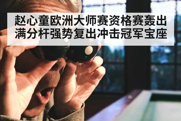 赵心童欧洲大师赛资格赛轰出满分杆强势复出冲击冠军宝座