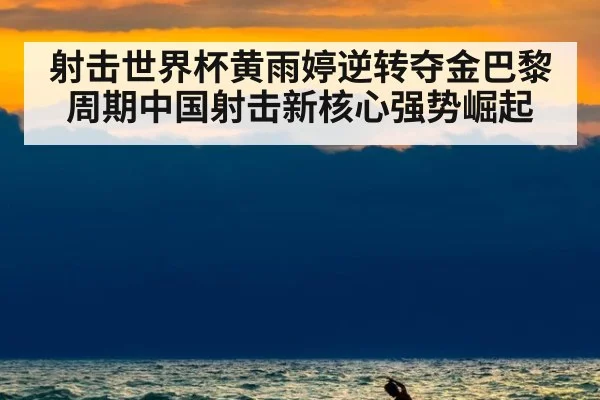 射击世界杯黄雨婷逆转夺金巴黎周期中国射击新核心强势崛起