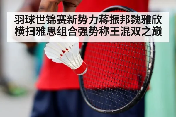 羽球世锦赛新势力蒋振邦魏雅欣横扫雅思组合强势称王混双之巅